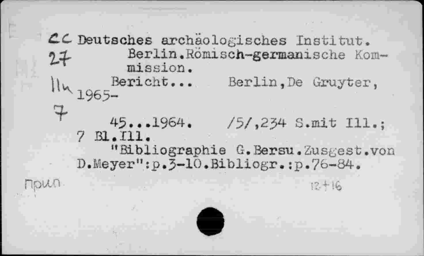 ﻿11
ÜC Deutsches archäologisches Institut.
Berlin.Römisch-germanische Kommission
Bericht
1965-
Berlin,De Gruyter,
45...1964.	/5/,254 S.mit Ill.;
7 B1.I11.
’’Bibliographie G.Bersu.Zusgest.von D.Meyer" :p.5-Ю• Bibliogr. ; p.76-84.
Пріло
